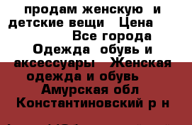 продам женскую  и детские вещи › Цена ­ 100-5000 - Все города Одежда, обувь и аксессуары » Женская одежда и обувь   . Амурская обл.,Константиновский р-н